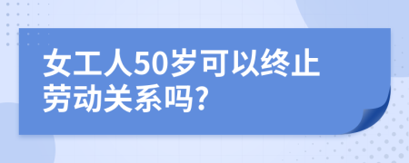 女工人50岁可以终止劳动关系吗?