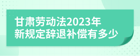 甘肃劳动法2023年新规定辞退补偿有多少