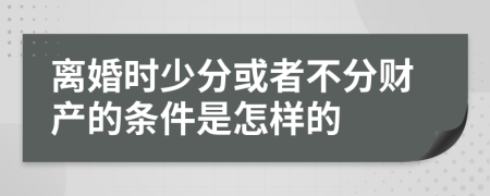 离婚时少分或者不分财产的条件是怎样的