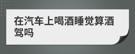 在汽车上喝酒睡觉算酒驾吗