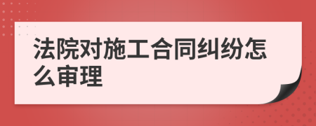 法院对施工合同纠纷怎么审理