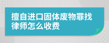 擅自进口固体废物罪找律师怎么收费