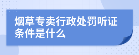 烟草专卖行政处罚听证条件是什么