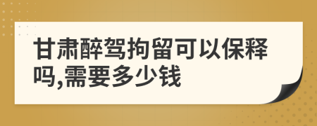 甘肃醉驾拘留可以保释吗,需要多少钱