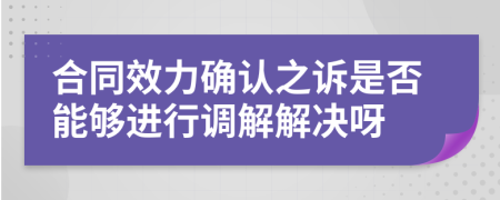 合同效力确认之诉是否能够进行调解解决呀