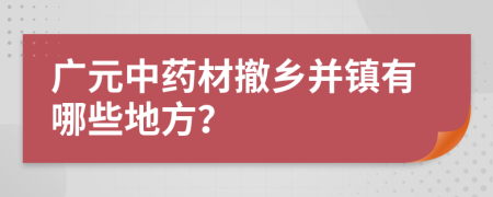 广元中药材撤乡并镇有哪些地方？