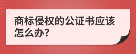 商标侵权的公证书应该怎么办？