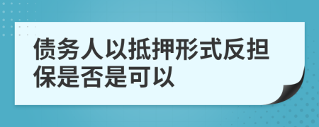 债务人以抵押形式反担保是否是可以