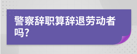 警察辞职算辞退劳动者吗?