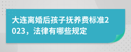 大连离婚后孩子抚养费标准2023，法律有哪些规定