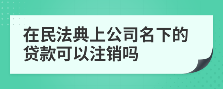 在民法典上公司名下的贷款可以注销吗