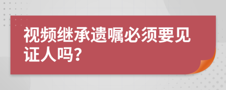 视频继承遗嘱必须要见证人吗？