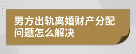 男方出轨离婚财产分配问题怎么解决