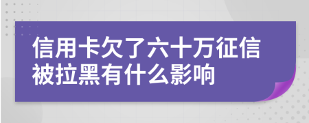 信用卡欠了六十万征信被拉黑有什么影响