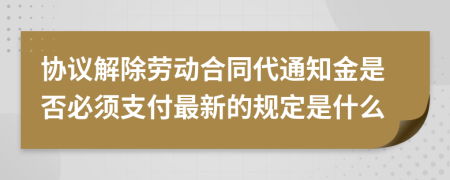 协议解除劳动合同代通知金是否必须支付最新的规定是什么