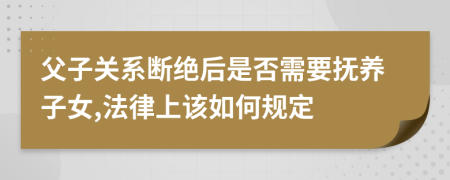 父子关系断绝后是否需要抚养子女,法律上该如何规定