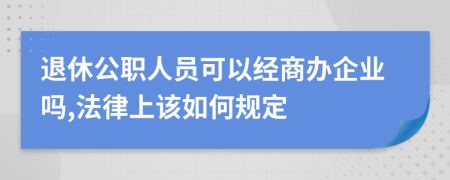 退休公职人员可以经商办企业吗,法律上该如何规定