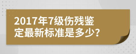 2017年7级伤残鉴定最新标准是多少？