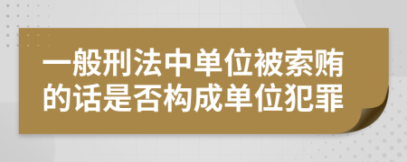 一般刑法中单位被索贿的话是否构成单位犯罪