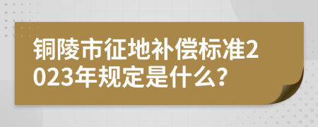 铜陵市征地补偿标准2023年规定是什么？