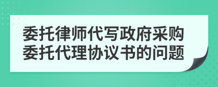 委托律师代写政府采购委托代理协议书的问题