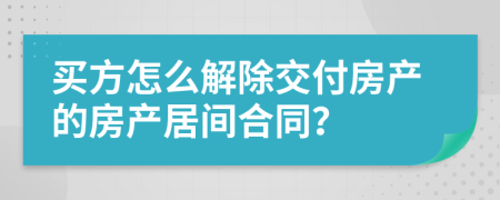 买方怎么解除交付房产的房产居间合同？