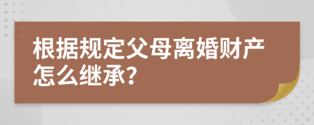 根据规定父母离婚财产怎么继承？