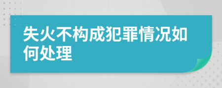 失火不构成犯罪情况如何处理