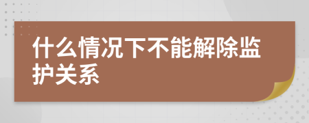 什么情况下不能解除监护关系