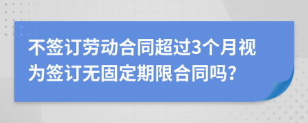 不签订劳动合同超过3个月视为签订无固定期限合同吗？