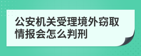 公安机关受理境外窃取情报会怎么判刑