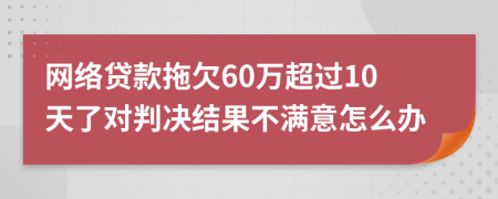 网络贷款拖欠60万超过10天了对判决结果不满意怎么办