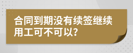 合同到期没有续签继续用工可不可以？