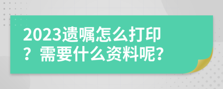 2023遗嘱怎么打印？需要什么资料呢？