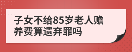 子女不给85岁老人赡养费算遗弃罪吗