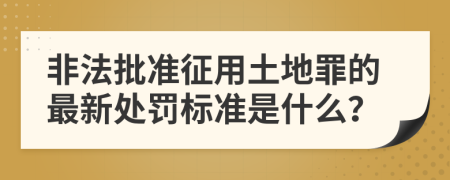 非法批准征用土地罪的最新处罚标准是什么？