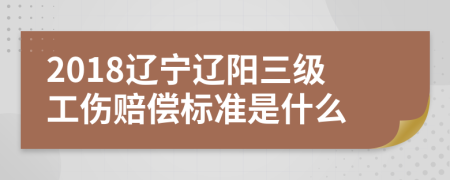 2018辽宁辽阳三级工伤赔偿标准是什么