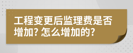 工程变更后监理费是否增加? 怎么增加的?