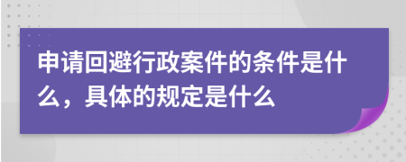 申请回避行政案件的条件是什么，具体的规定是什么