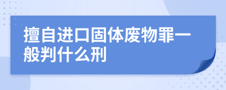 擅自进口固体废物罪一般判什么刑