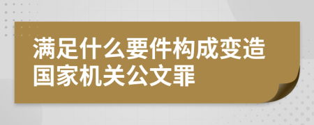 满足什么要件构成变造国家机关公文罪