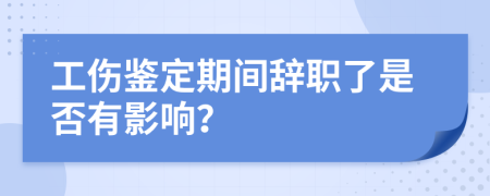 工伤鉴定期间辞职了是否有影响？