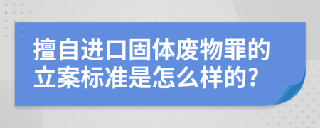 擅自进口固体废物罪的立案标准是怎么样的?