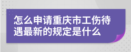 怎么申请重庆市工伤待遇最新的规定是什么