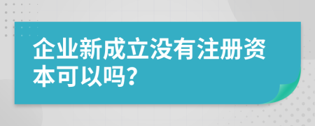 企业新成立没有注册资本可以吗？