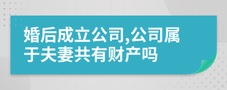 婚后成立公司,公司属于夫妻共有财产吗