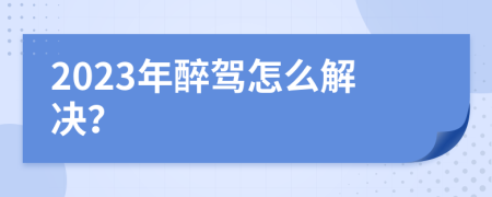 2023年醉驾怎么解决？