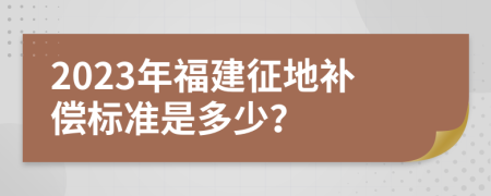2023年福建征地补偿标准是多少？