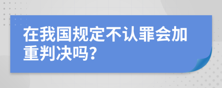 在我国规定不认罪会加重判决吗？