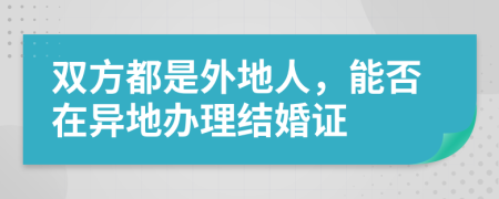 双方都是外地人，能否在异地办理结婚证